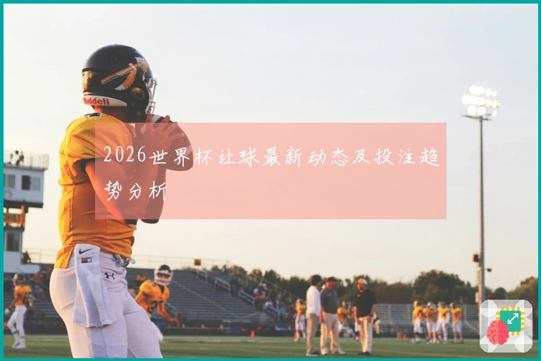 2026世界杯让球最新动态及投注趋势分析